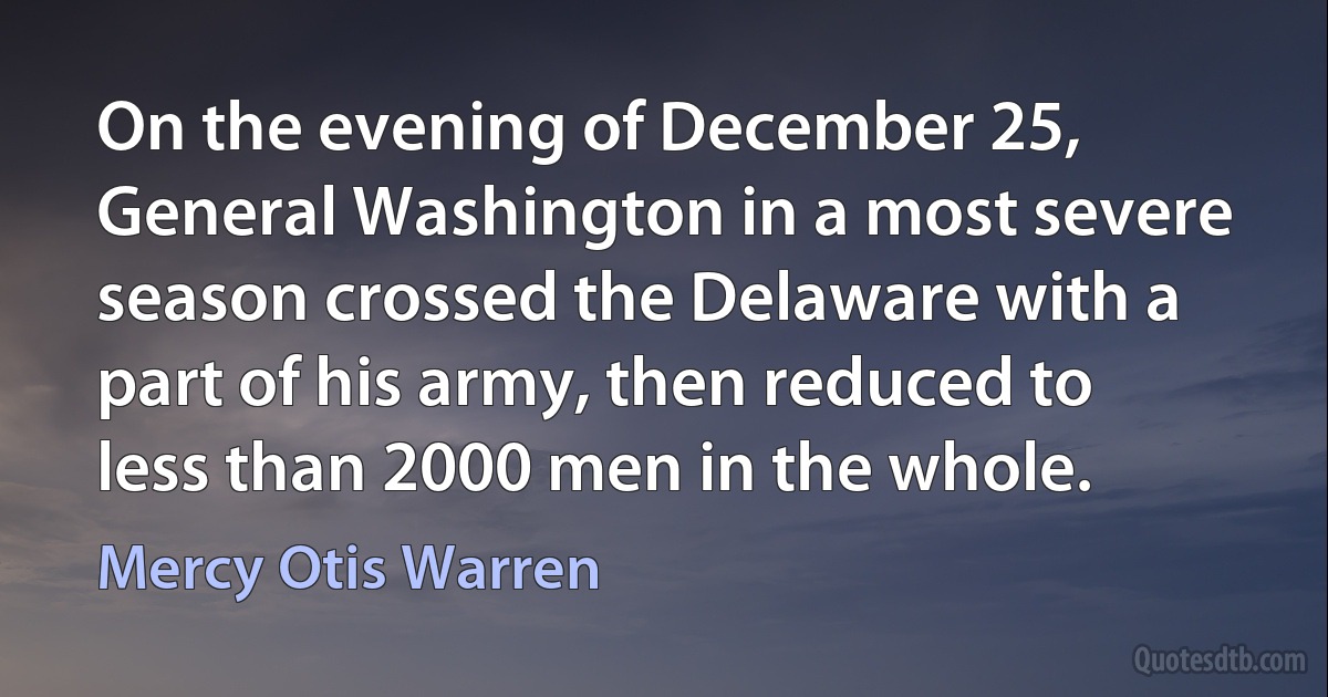 On the evening of December 25, General Washington in a most severe season crossed the Delaware with a part of his army, then reduced to less than 2000 men in the whole. (Mercy Otis Warren)