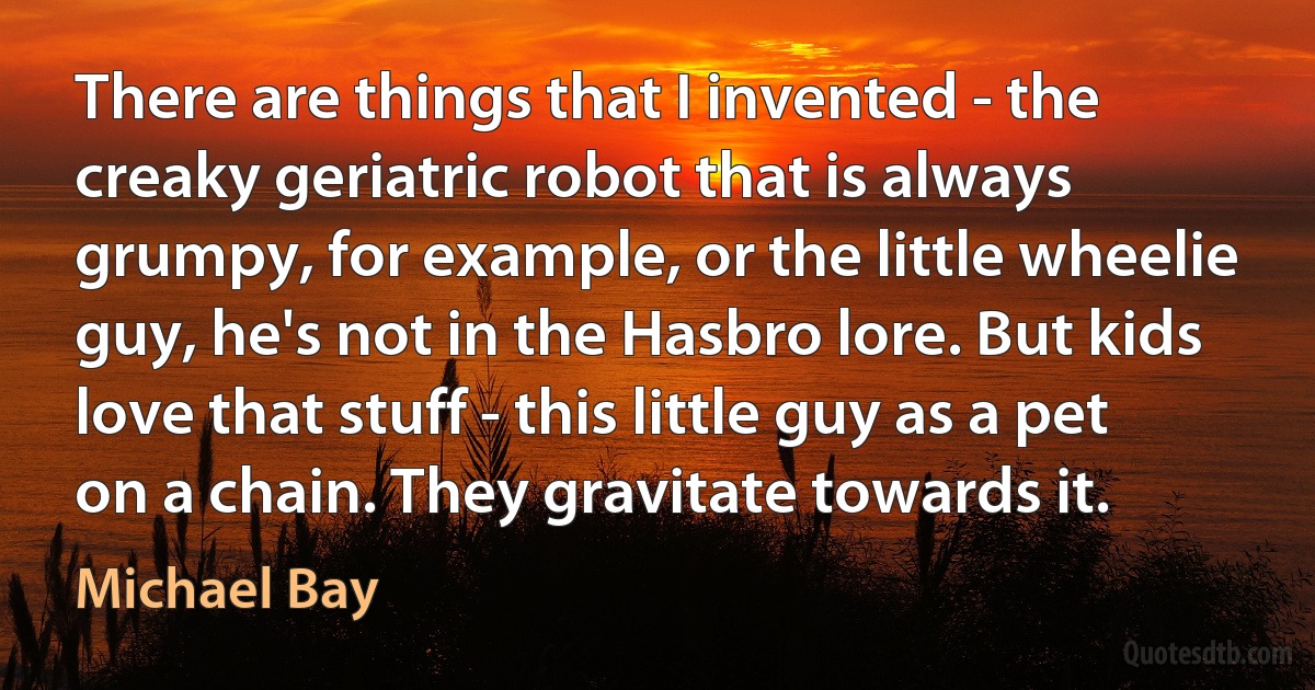 There are things that I invented - the creaky geriatric robot that is always grumpy, for example, or the little wheelie guy, he's not in the Hasbro lore. But kids love that stuff - this little guy as a pet on a chain. They gravitate towards it. (Michael Bay)