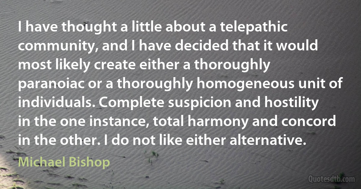 I have thought a little about a telepathic community, and I have decided that it would most likely create either a thoroughly paranoiac or a thoroughly homogeneous unit of individuals. Complete suspicion and hostility in the one instance, total harmony and concord in the other. I do not like either alternative. (Michael Bishop)