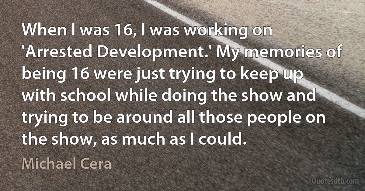 When I was 16, I was working on 'Arrested Development.' My memories of being 16 were just trying to keep up with school while doing the show and trying to be around all those people on the show, as much as I could. (Michael Cera)