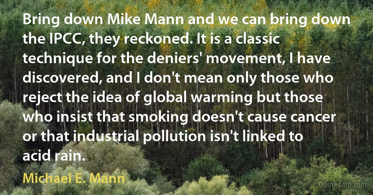 Bring down Mike Mann and we can bring down the IPCC, they reckoned. It is a classic technique for the deniers' movement, I have discovered, and I don't mean only those who reject the idea of global warming but those who insist that smoking doesn't cause cancer or that industrial pollution isn't linked to acid rain. (Michael E. Mann)