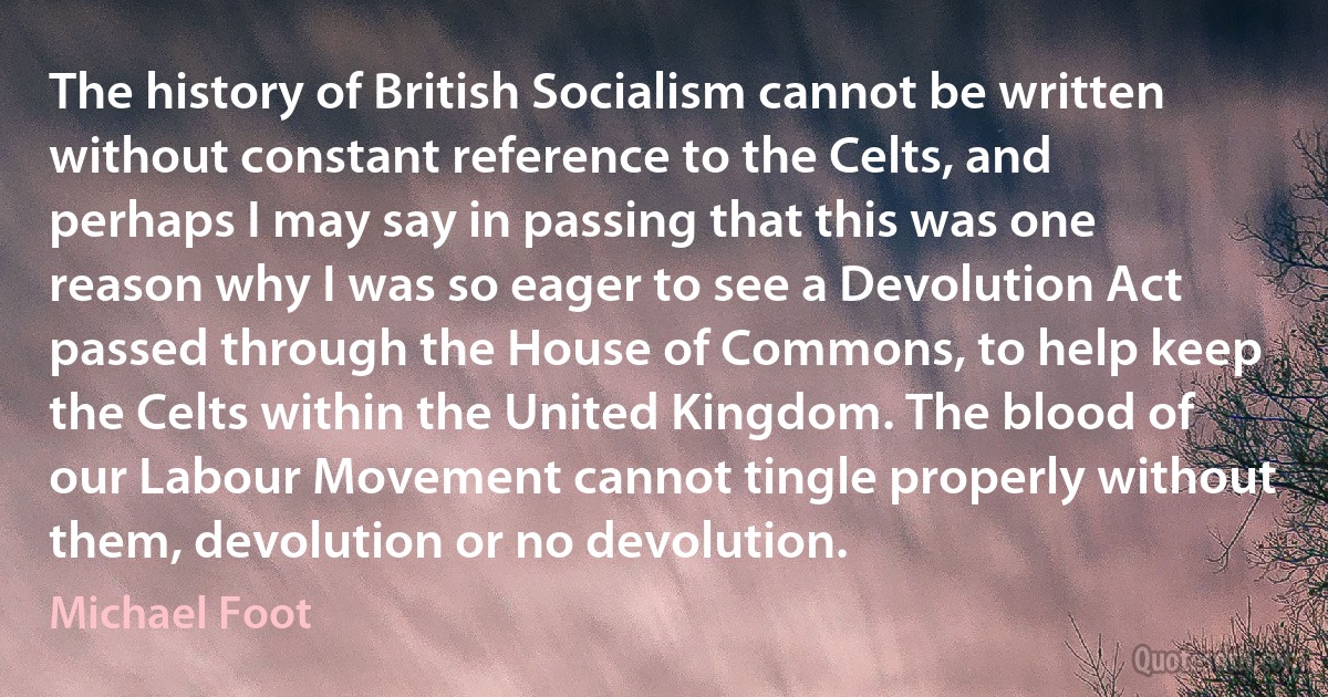 The history of British Socialism cannot be written without constant reference to the Celts, and perhaps I may say in passing that this was one reason why I was so eager to see a Devolution Act passed through the House of Commons, to help keep the Celts within the United Kingdom. The blood of our Labour Movement cannot tingle properly without them, devolution or no devolution. (Michael Foot)