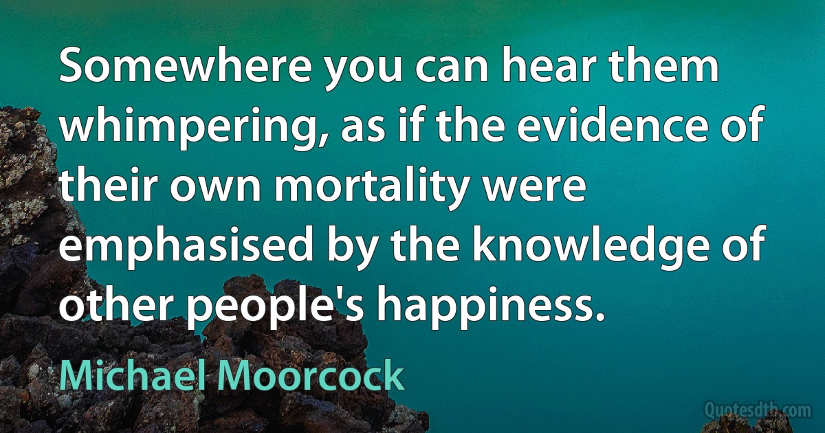 Somewhere you can hear them whimpering, as if the evidence of their own mortality were emphasised by the knowledge of other people's happiness. (Michael Moorcock)