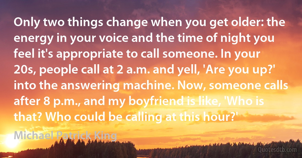 Only two things change when you get older: the energy in your voice and the time of night you feel it's appropriate to call someone. In your 20s, people call at 2 a.m. and yell, 'Are you up?' into the answering machine. Now, someone calls after 8 p.m., and my boyfriend is like, 'Who is that? Who could be calling at this hour?' (Michael Patrick King)