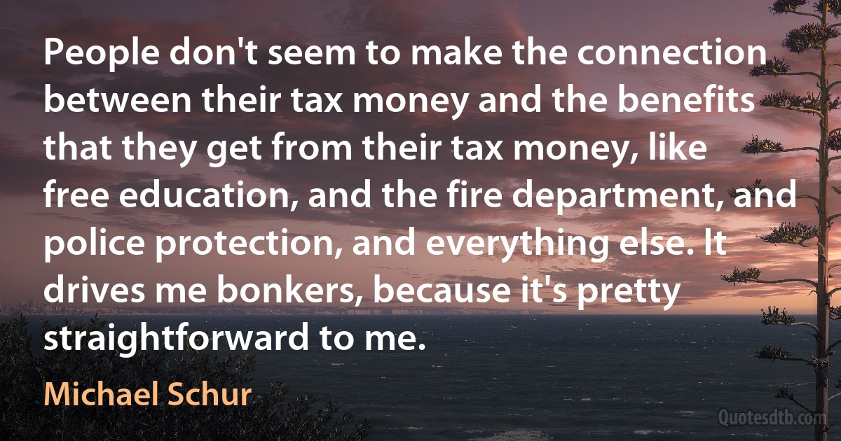 People don't seem to make the connection between their tax money and the benefits that they get from their tax money, like free education, and the fire department, and police protection, and everything else. It drives me bonkers, because it's pretty straightforward to me. (Michael Schur)