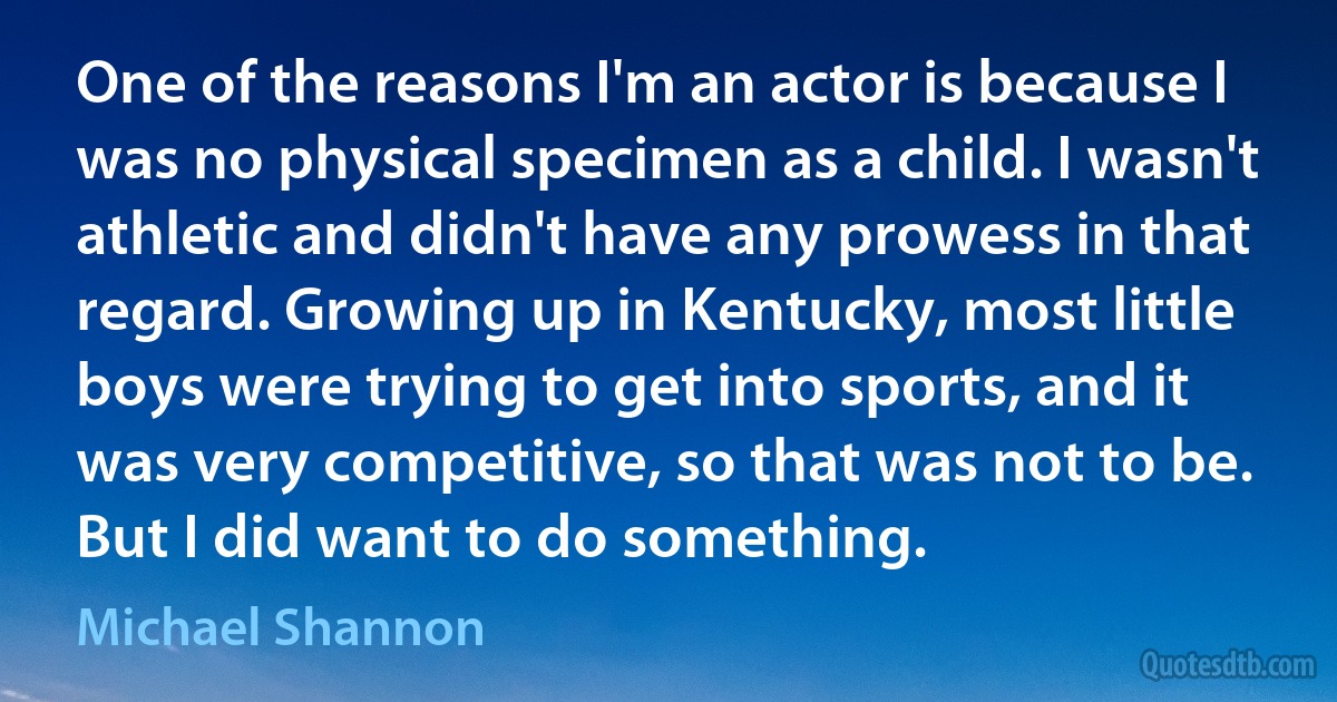 One of the reasons I'm an actor is because I was no physical specimen as a child. I wasn't athletic and didn't have any prowess in that regard. Growing up in Kentucky, most little boys were trying to get into sports, and it was very competitive, so that was not to be. But I did want to do something. (Michael Shannon)