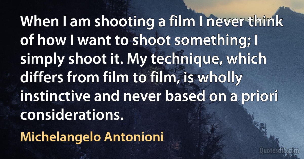 When I am shooting a film I never think of how I want to shoot something; I simply shoot it. My technique, which differs from film to film, is wholly instinctive and never based on a priori considerations. (Michelangelo Antonioni)