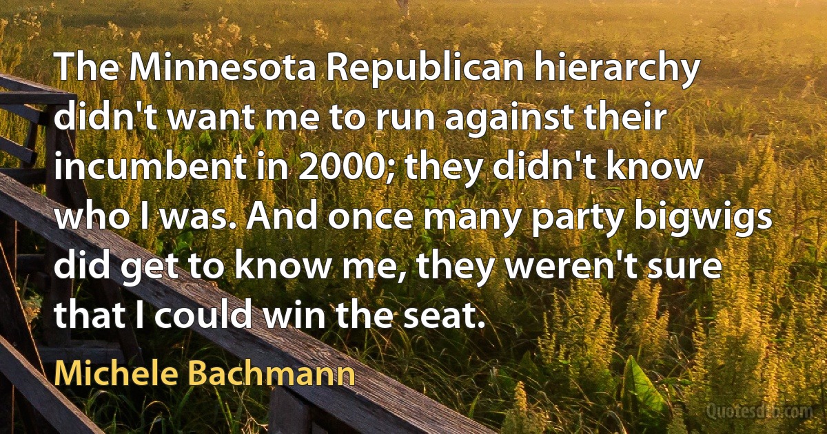 The Minnesota Republican hierarchy didn't want me to run against their incumbent in 2000; they didn't know who I was. And once many party bigwigs did get to know me, they weren't sure that I could win the seat. (Michele Bachmann)