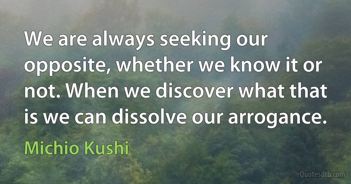 We are always seeking our opposite, whether we know it or not. When we discover what that is we can dissolve our arrogance. (Michio Kushi)