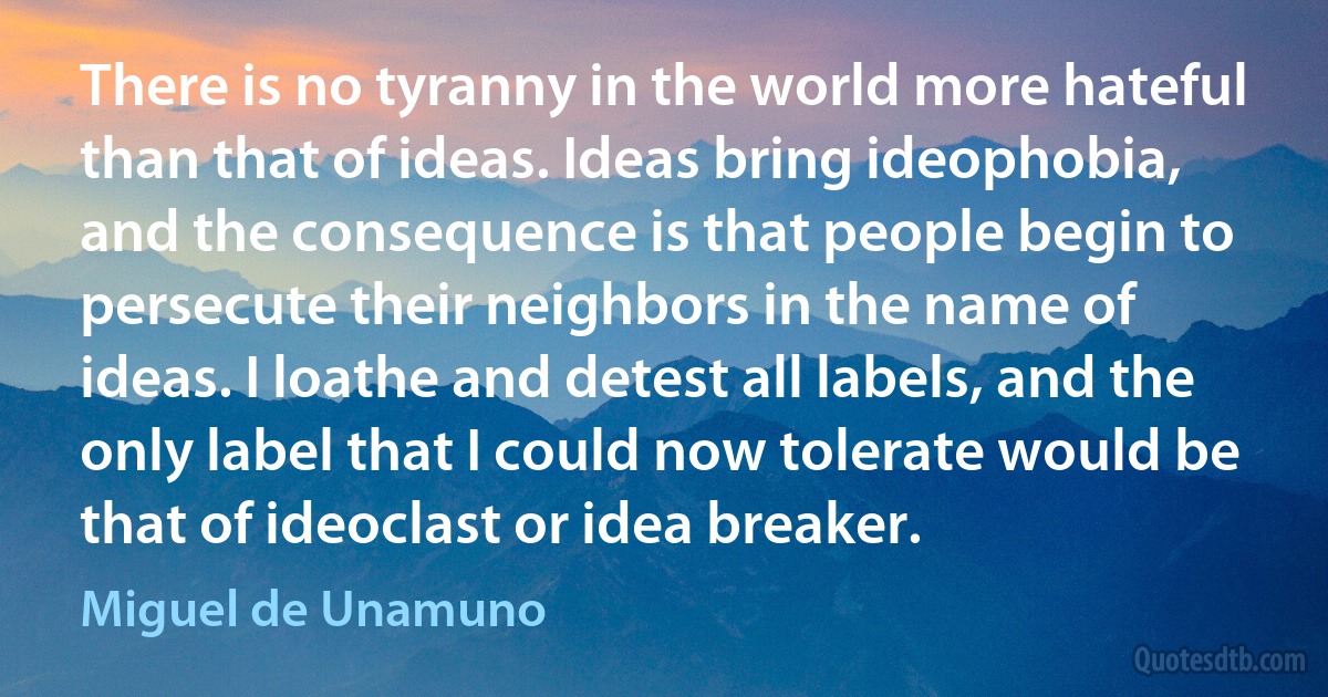 There is no tyranny in the world more hateful than that of ideas. Ideas bring ideophobia, and the consequence is that people begin to persecute their neighbors in the name of ideas. I loathe and detest all labels, and the only label that I could now tolerate would be that of ideoclast or idea breaker. (Miguel de Unamuno)