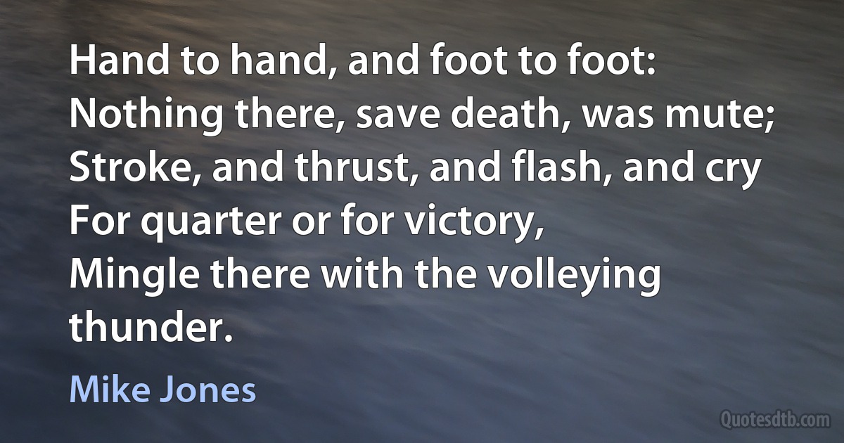 Hand to hand, and foot to foot:
Nothing there, save death, was mute;
Stroke, and thrust, and flash, and cry
For quarter or for victory,
Mingle there with the volleying thunder. (Mike Jones)