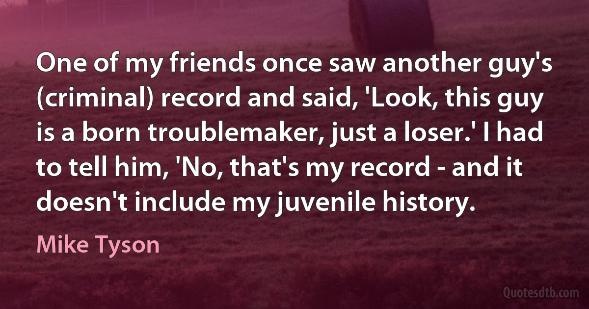 One of my friends once saw another guy's (criminal) record and said, 'Look, this guy is a born troublemaker, just a loser.' I had to tell him, 'No, that's my record - and it doesn't include my juvenile history. (Mike Tyson)