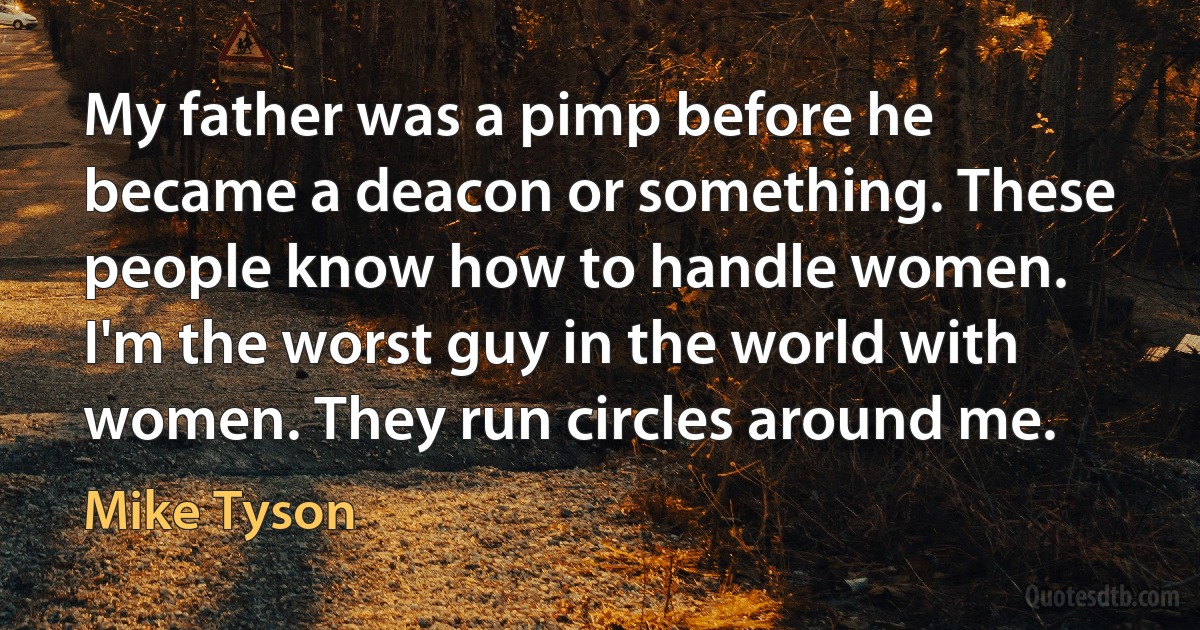 My father was a pimp before he became a deacon or something. These people know how to handle women. I'm the worst guy in the world with women. They run circles around me. (Mike Tyson)