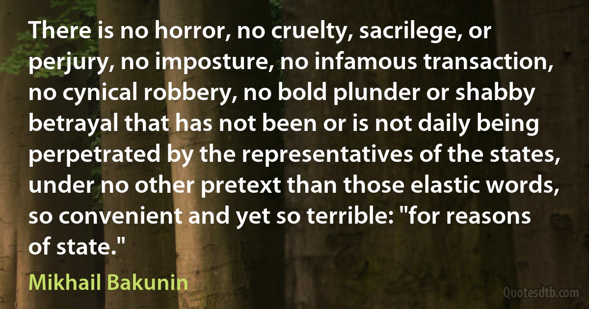 There is no horror, no cruelty, sacrilege, or perjury, no imposture, no infamous transaction, no cynical robbery, no bold plunder or shabby betrayal that has not been or is not daily being perpetrated by the representatives of the states, under no other pretext than those elastic words, so convenient and yet so terrible: "for reasons of state." (Mikhail Bakunin)