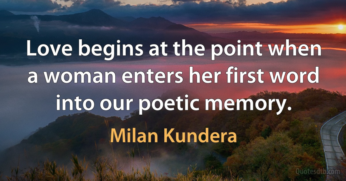 Love begins at the point when a woman enters her first word into our poetic memory. (Milan Kundera)