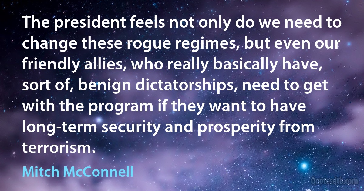 The president feels not only do we need to change these rogue regimes, but even our friendly allies, who really basically have, sort of, benign dictatorships, need to get with the program if they want to have long-term security and prosperity from terrorism. (Mitch McConnell)