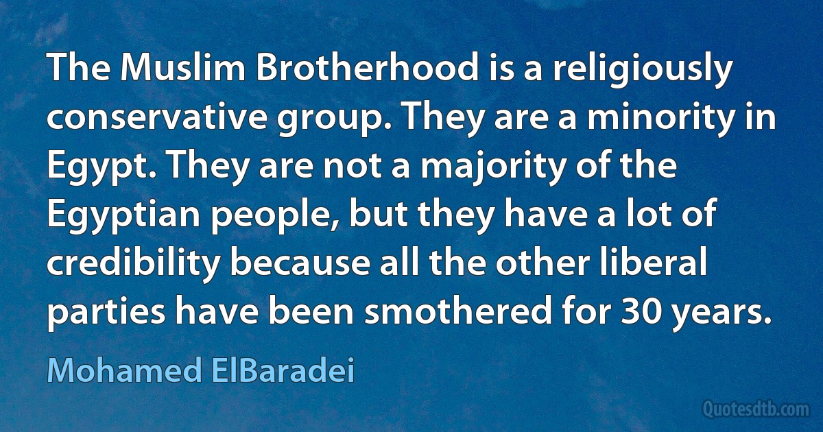 The Muslim Brotherhood is a religiously conservative group. They are a minority in Egypt. They are not a majority of the Egyptian people, but they have a lot of credibility because all the other liberal parties have been smothered for 30 years. (Mohamed ElBaradei)