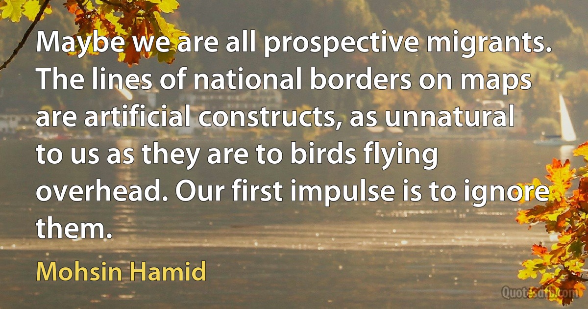 Maybe we are all prospective migrants. The lines of national borders on maps are artificial constructs, as unnatural to us as they are to birds flying overhead. Our first impulse is to ignore them. (Mohsin Hamid)