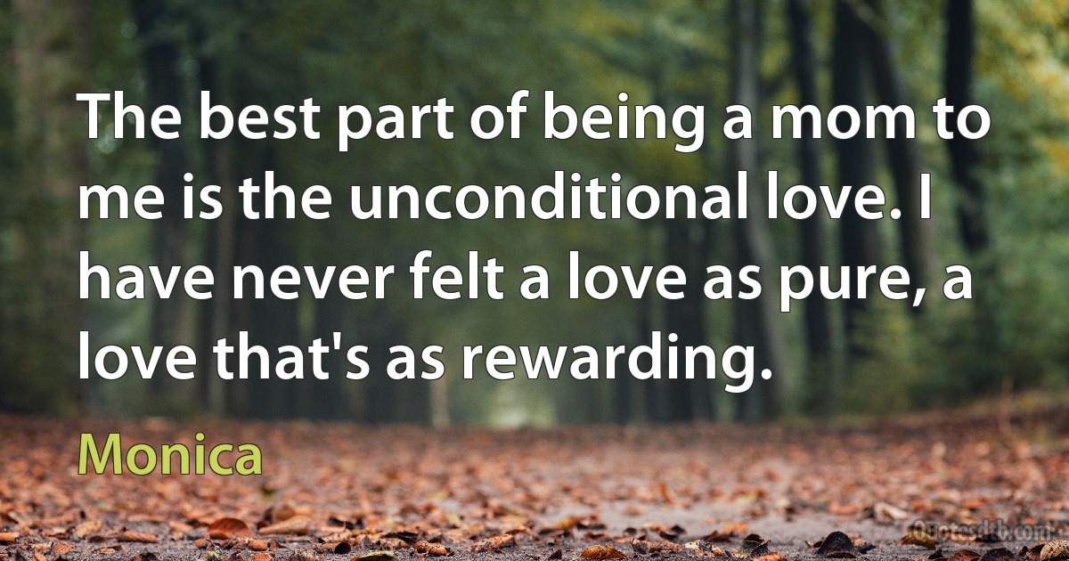 The best part of being a mom to me is the unconditional love. I have never felt a love as pure, a love that's as rewarding. (Monica)