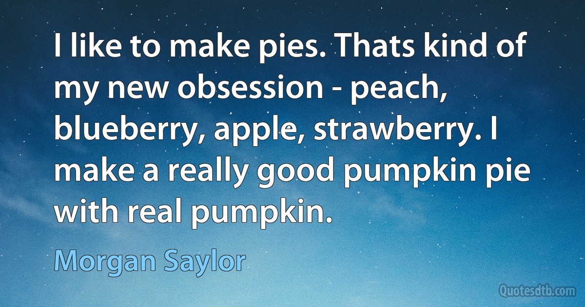 I like to make pies. Thats kind of my new obsession - peach, blueberry, apple, strawberry. I make a really good pumpkin pie with real pumpkin. (Morgan Saylor)