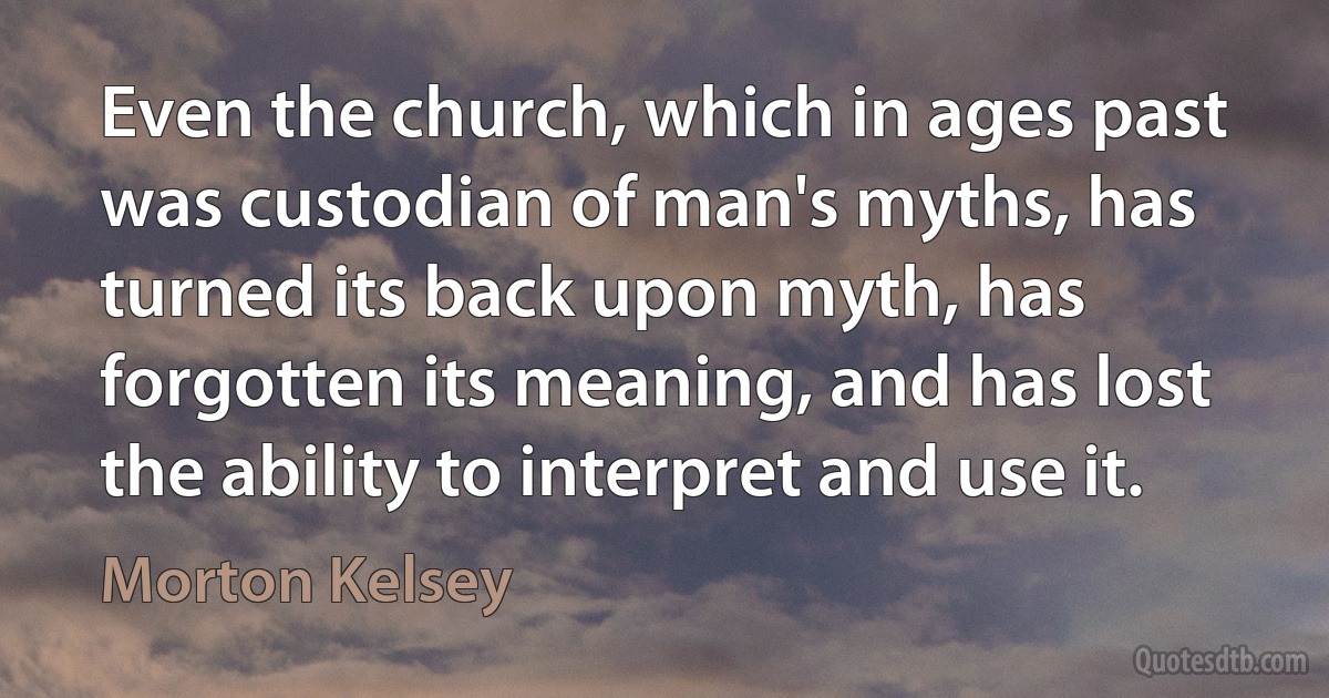 Even the church, which in ages past was custodian of man's myths, has turned its back upon myth, has forgotten its meaning, and has lost the ability to interpret and use it. (Morton Kelsey)