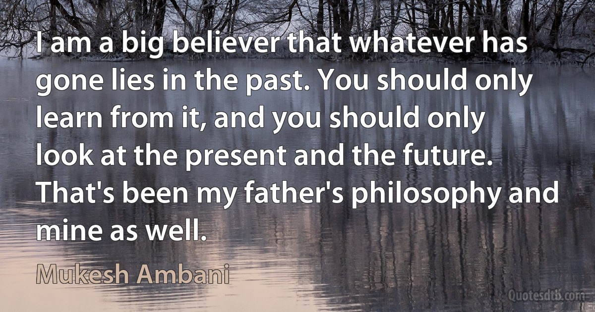 I am a big believer that whatever has gone lies in the past. You should only learn from it, and you should only look at the present and the future. That's been my father's philosophy and mine as well. (Mukesh Ambani)