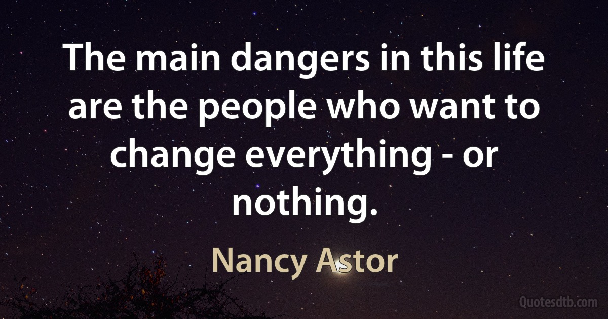 The main dangers in this life are the people who want to change everything - or nothing. (Nancy Astor)