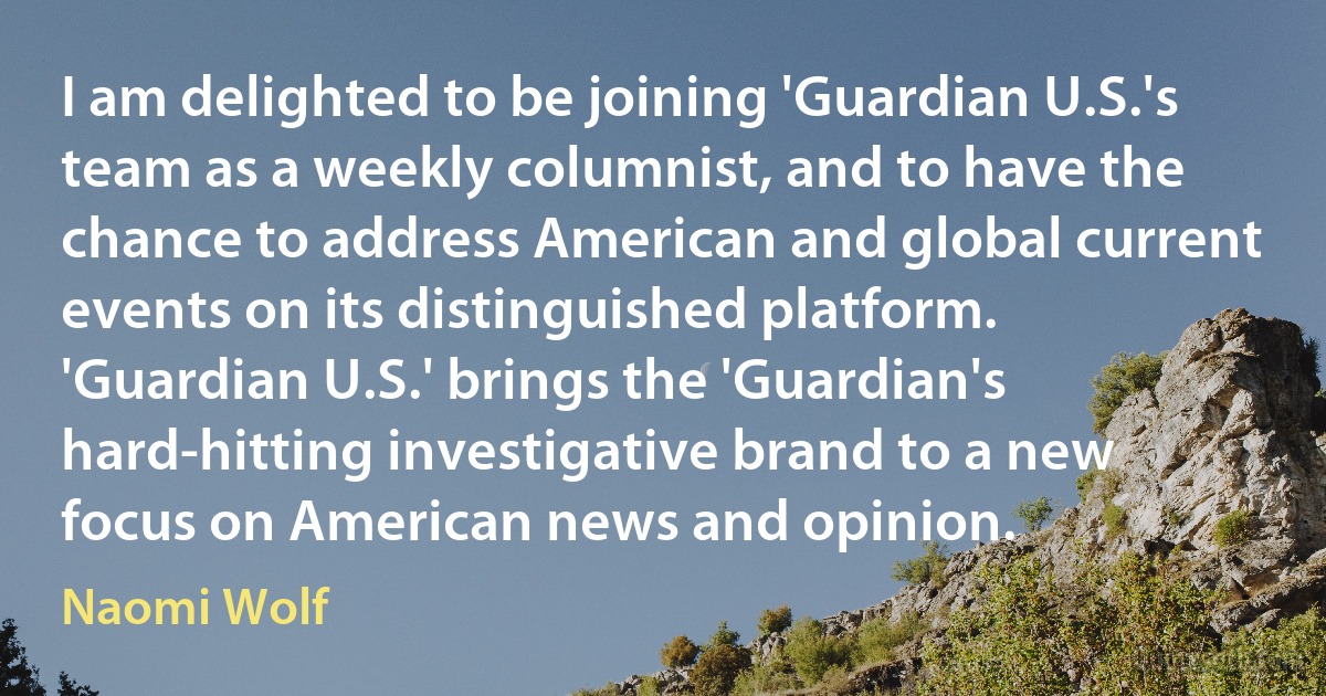 I am delighted to be joining 'Guardian U.S.'s team as a weekly columnist, and to have the chance to address American and global current events on its distinguished platform. 'Guardian U.S.' brings the 'Guardian's hard-hitting investigative brand to a new focus on American news and opinion. (Naomi Wolf)