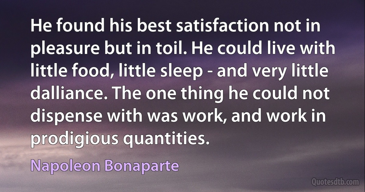 He found his best satisfaction not in pleasure but in toil. He could live with little food, little sleep - and very little dalliance. The one thing he could not dispense with was work, and work in prodigious quantities. (Napoleon Bonaparte)