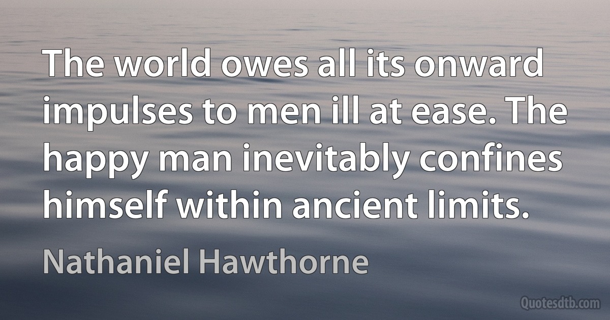 The world owes all its onward impulses to men ill at ease. The happy man inevitably confines himself within ancient limits. (Nathaniel Hawthorne)