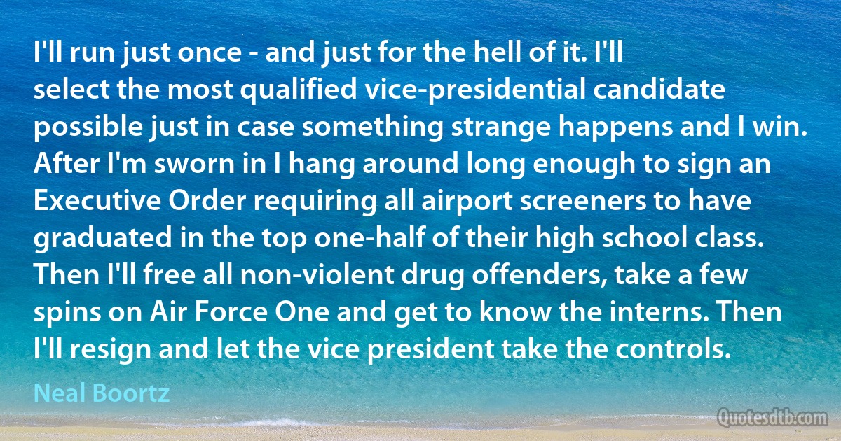 I'll run just once - and just for the hell of it. I'll select the most qualified vice-presidential candidate possible just in case something strange happens and I win. After I'm sworn in I hang around long enough to sign an Executive Order requiring all airport screeners to have graduated in the top one-half of their high school class. Then I'll free all non-violent drug offenders, take a few spins on Air Force One and get to know the interns. Then I'll resign and let the vice president take the controls. (Neal Boortz)