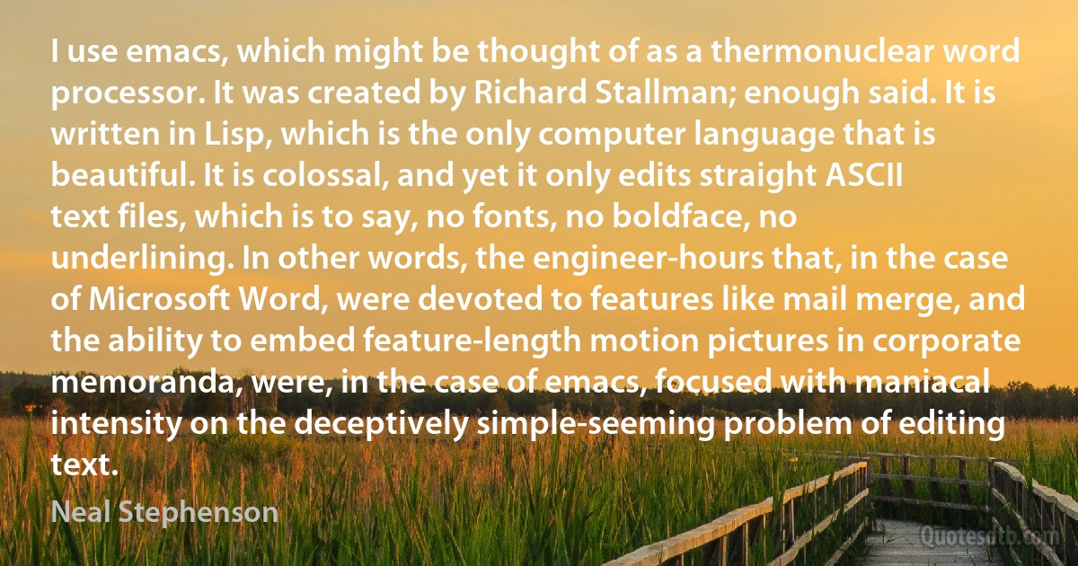 I use emacs, which might be thought of as a thermonuclear word processor. It was created by Richard Stallman; enough said. It is written in Lisp, which is the only computer language that is beautiful. It is colossal, and yet it only edits straight ASCII text files, which is to say, no fonts, no boldface, no underlining. In other words, the engineer-hours that, in the case of Microsoft Word, were devoted to features like mail merge, and the ability to embed feature-length motion pictures in corporate memoranda, were, in the case of emacs, focused with maniacal intensity on the deceptively simple-seeming problem of editing text. (Neal Stephenson)