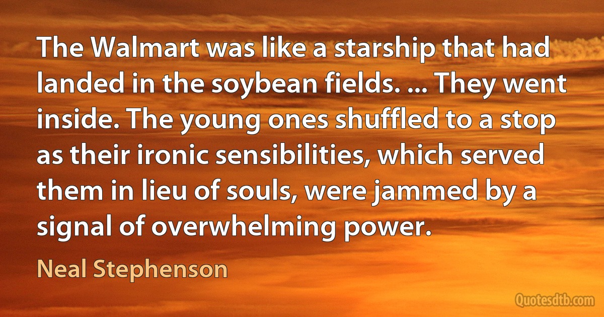 The Walmart was like a starship that had landed in the soybean fields. ... They went inside. The young ones shuffled to a stop as their ironic sensibilities, which served them in lieu of souls, were jammed by a signal of overwhelming power. (Neal Stephenson)