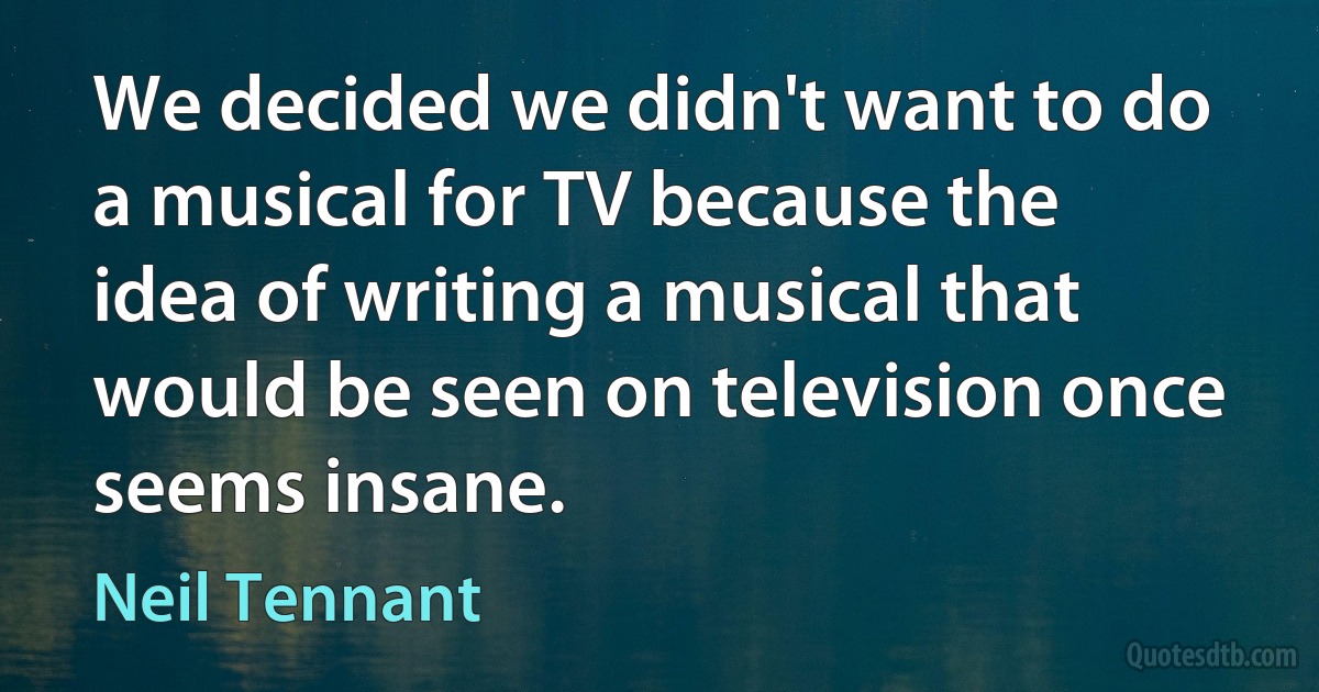 We decided we didn't want to do a musical for TV because the idea of writing a musical that would be seen on television once seems insane. (Neil Tennant)