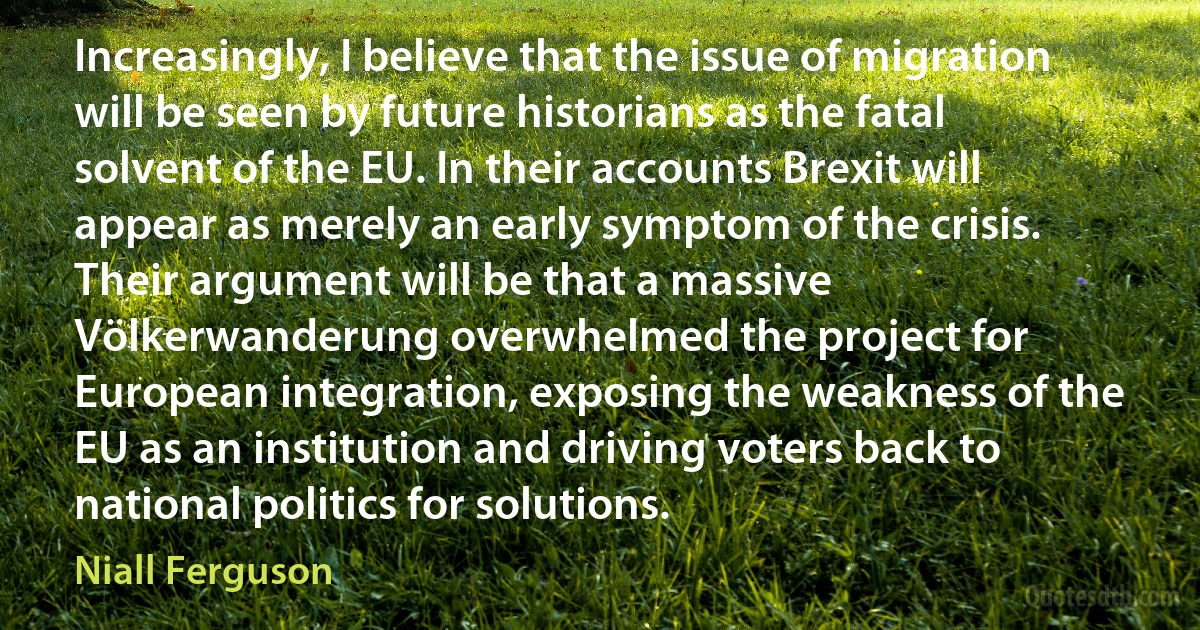 Increasingly, I believe that the issue of migration will be seen by future historians as the fatal solvent of the EU. In their accounts Brexit will appear as merely an early symptom of the crisis. Their argument will be that a massive Völkerwanderung overwhelmed the project for European integration, exposing the weakness of the EU as an institution and driving voters back to national politics for solutions. (Niall Ferguson)