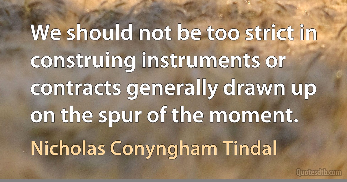 We should not be too strict in construing instruments or contracts generally drawn up on the spur of the moment. (Nicholas Conyngham Tindal)