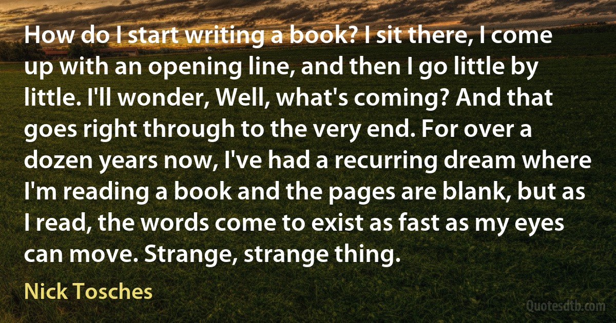 How do I start writing a book? I sit there, I come up with an opening line, and then I go little by little. I'll wonder, Well, what's coming? And that goes right through to the very end. For over a dozen years now, I've had a recurring dream where I'm reading a book and the pages are blank, but as I read, the words come to exist as fast as my eyes can move. Strange, strange thing. (Nick Tosches)