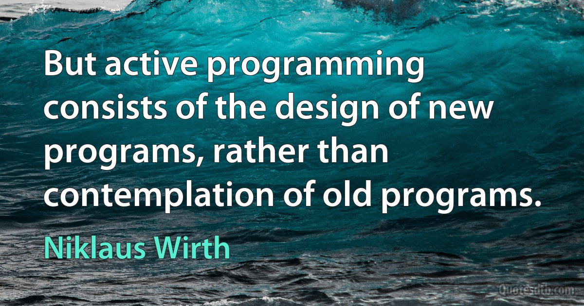 But active programming consists of the design of new programs, rather than contemplation of old programs. (Niklaus Wirth)