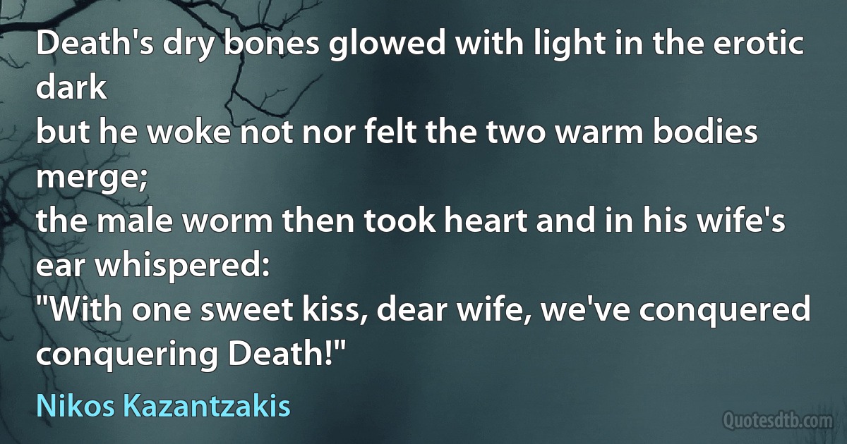 Death's dry bones glowed with light in the erotic dark
but he woke not nor felt the two warm bodies merge;
the male worm then took heart and in his wife's ear whispered:
"With one sweet kiss, dear wife, we've conquered conquering Death!" (Nikos Kazantzakis)