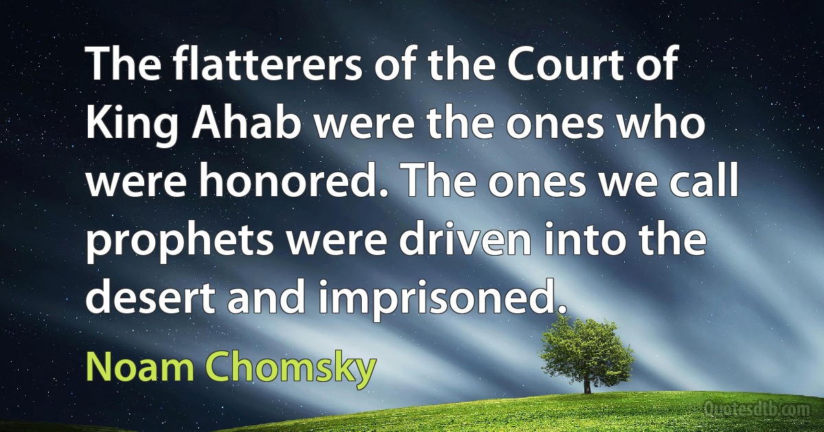 The flatterers of the Court of King Ahab were the ones who were honored. The ones we call prophets were driven into the desert and imprisoned. (Noam Chomsky)