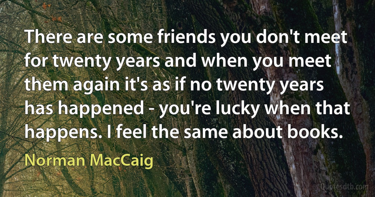 There are some friends you don't meet for twenty years and when you meet them again it's as if no twenty years has happened - you're lucky when that happens. I feel the same about books. (Norman MacCaig)