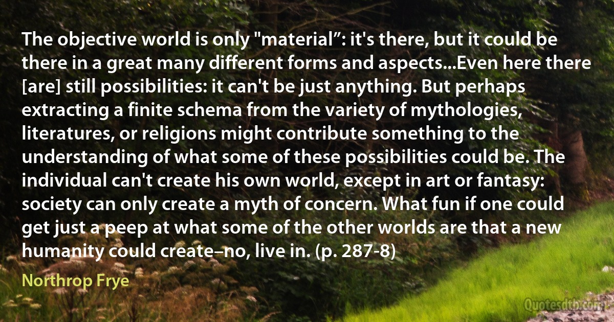 The objective world is only "material”: it's there, but it could be there in a great many different forms and aspects...Even here there [are] still possibilities: it can't be just anything. But perhaps extracting a finite schema from the variety of mythologies, literatures, or religions might contribute something to the understanding of what some of these possibilities could be. The individual can't create his own world, except in art or fantasy: society can only create a myth of concern. What fun if one could get just a peep at what some of the other worlds are that a new humanity could create–no, live in. (p. 287-8) (Northrop Frye)