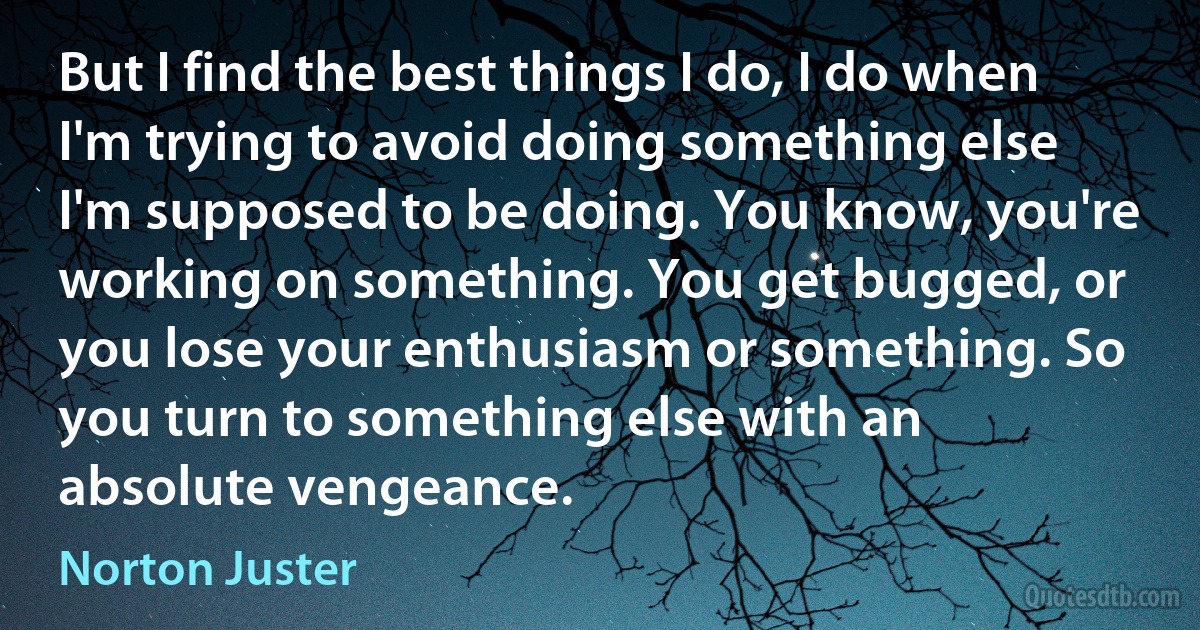 But I find the best things I do, I do when I'm trying to avoid doing something else I'm supposed to be doing. You know, you're working on something. You get bugged, or you lose your enthusiasm or something. So you turn to something else with an absolute vengeance. (Norton Juster)