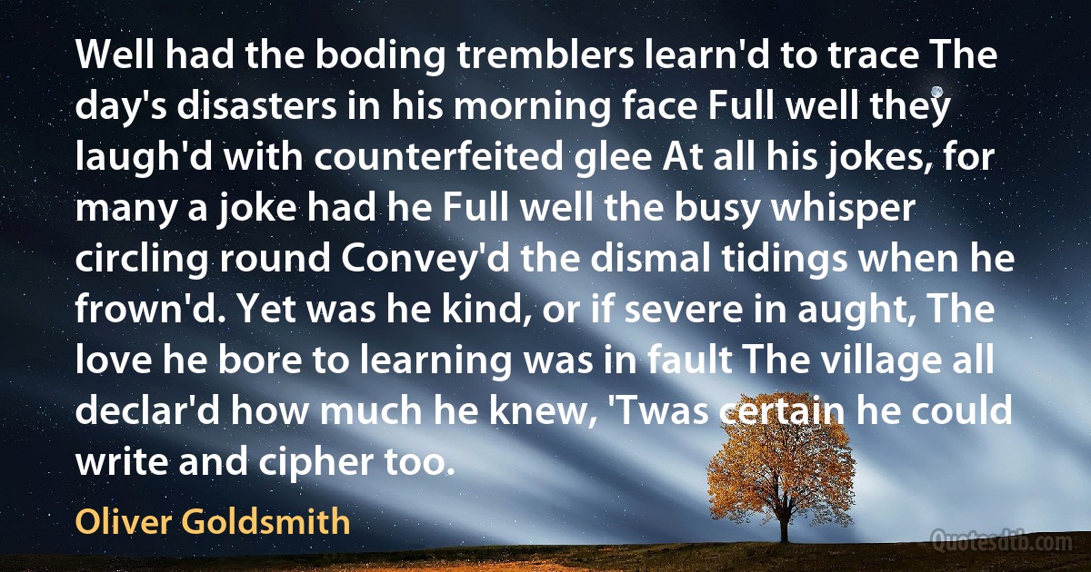 Well had the boding tremblers learn'd to trace The day's disasters in his morning face Full well they laugh'd with counterfeited glee At all his jokes, for many a joke had he Full well the busy whisper circling round Convey'd the dismal tidings when he frown'd. Yet was he kind, or if severe in aught, The love he bore to learning was in fault The village all declar'd how much he knew, 'Twas certain he could write and cipher too. (Oliver Goldsmith)