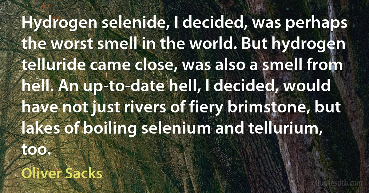 Hydrogen selenide, I decided, was perhaps the worst smell in the world. But hydrogen telluride came close, was also a smell from hell. An up-to-date hell, I decided, would have not just rivers of fiery brimstone, but lakes of boiling selenium and tellurium, too. (Oliver Sacks)