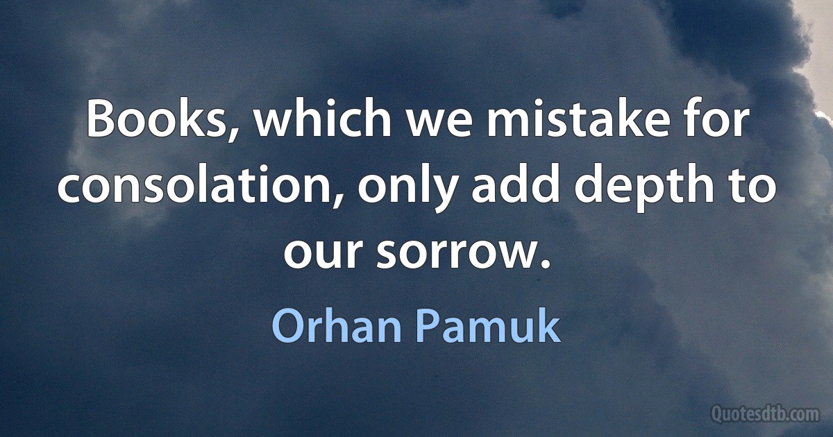 Books, which we mistake for consolation, only add depth to our sorrow. (Orhan Pamuk)