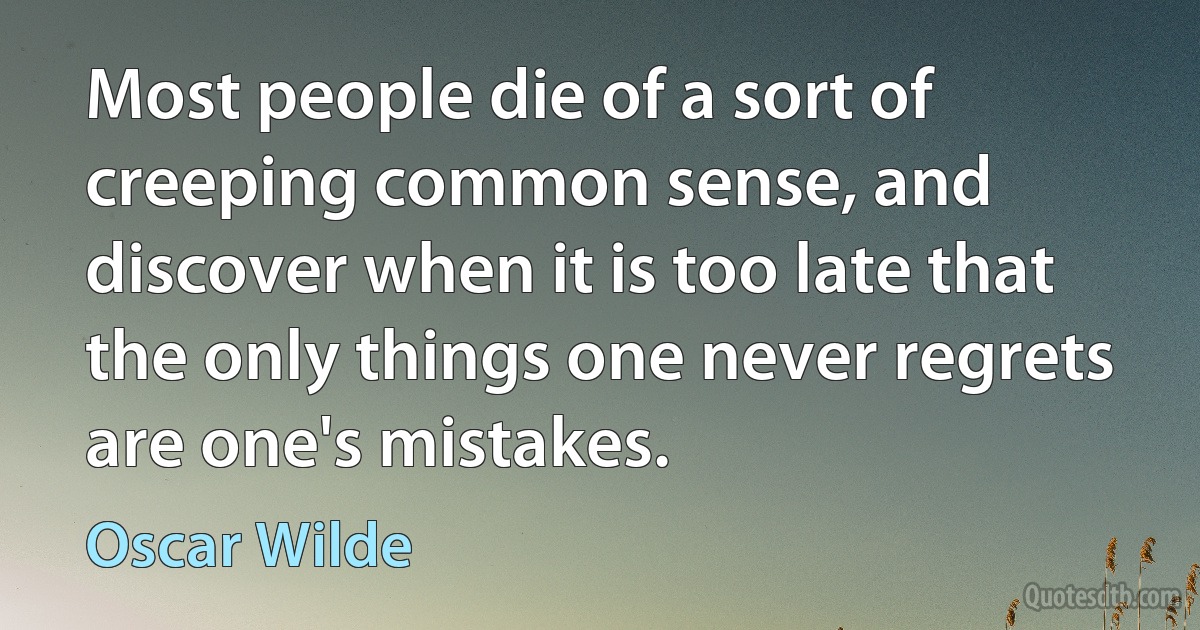 Most people die of a sort of creeping common sense, and discover when it is too late that the only things one never regrets are one's mistakes. (Oscar Wilde)