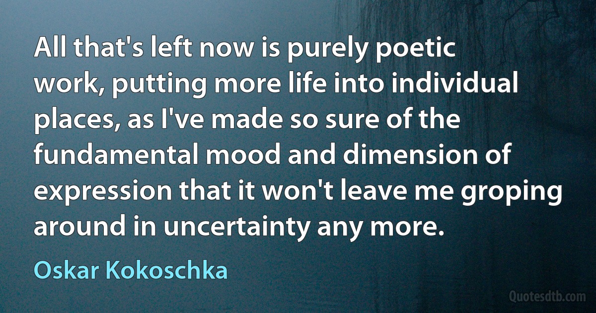 All that's left now is purely poetic work, putting more life into individual places, as I've made so sure of the fundamental mood and dimension of expression that it won't leave me groping around in uncertainty any more. (Oskar Kokoschka)