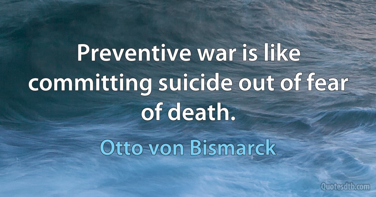 Preventive war is like committing suicide out of fear of death. (Otto von Bismarck)