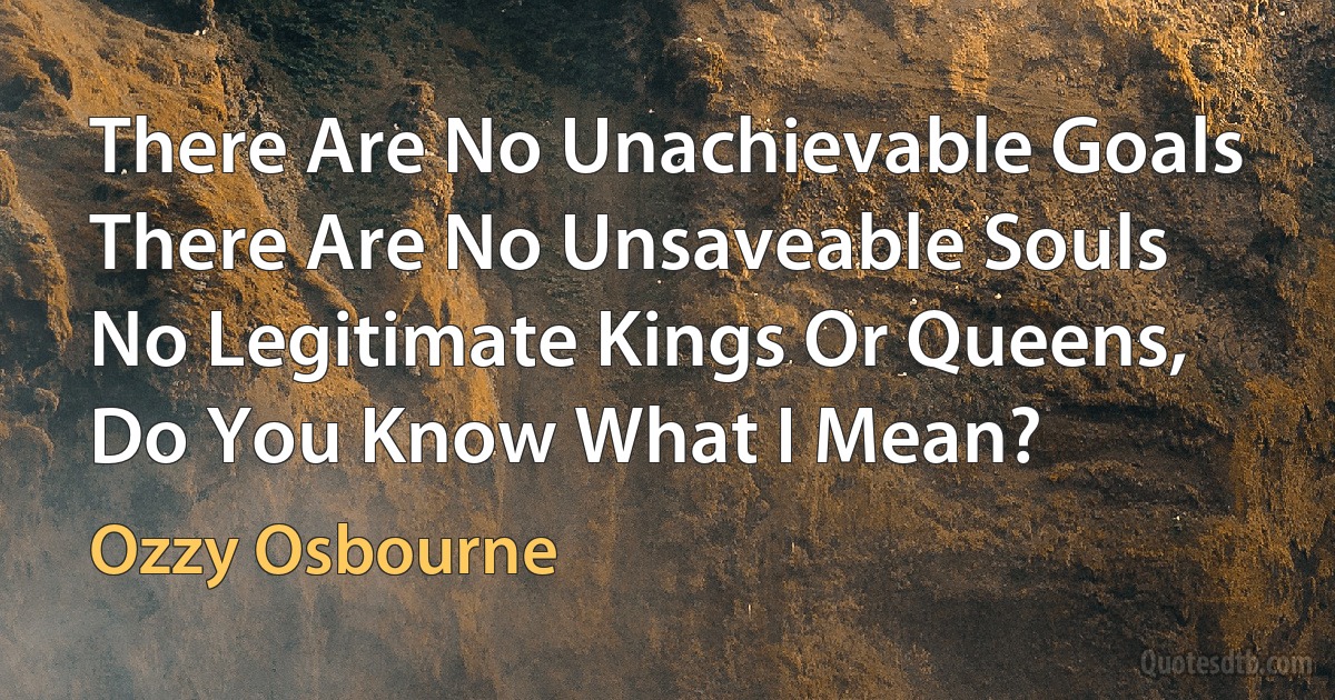 There Are No Unachievable Goals
There Are No Unsaveable Souls
No Legitimate Kings Or Queens,
Do You Know What I Mean? (Ozzy Osbourne)